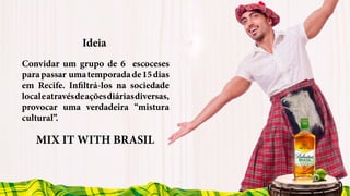 Ideia
MIX IT WITH BRASIL
Convidar um grupo de 6 escoceses
parapassar umatemporadade15dias
em Recife. Infiltrá-los na sociedade
localeatravésdeaçõesdiáriasdiversas,
provocar uma verdadeira “mistura
cultural”.
 