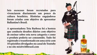 Seis escoceses foram recrutados para
vivenciarem diariamente um pouco da
cultura brasileira. Histórias engajadoras
foram criadas com objetivo de apresentar
Ballantine’s Brasil.
A apresentadora Teta Barbosa foi a hostess
que conduziu desafios diários com objetivo
de ensinar sobre esta nova categoria e como
o produto poderia ser consumido. Tudo foi
registrado e trasnformado em uma série com
10 episódios divulgados no canal do Youtube
e no site mixitwithbrasil.com
 