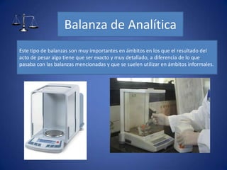 Balanza de Analítica
Este tipo de balanzas son muy importantes en ámbitos en los que el resultado del
acto de pesar algo tiene que ser exacto y muy detallado, a diferencia de lo que
pasaba con las balanzas mencionadas y que se suelen utilizar en ámbitos informales.
 
