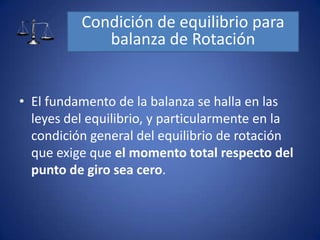 • El fundamento de la balanza se halla en las
leyes del equilibrio, y particularmente en la
condición general del equilibrio de rotación
que exige que el momento total respecto del
punto de giro sea cero.
Condición de equilibrio para
balanza de Rotación
 