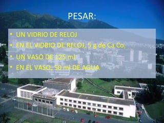 PESAR:
• UN VIDRIO DE RELOJ
• EN EL VIDRIO DE RELOJ, 5 g de Ca Co3
• UN VASO DE 125 ml
• EN EL VASO, 50 ml DE AGUA
 