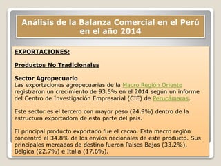 Análisis de la Balanza Comercial en el Perú
en el año 2014
EXPORTACIONES:
Productos No Tradicionales
Sector Agropecuario
Las exportaciones agropecuarias de la Macro Región Oriente
registraron un crecimiento de 93.5% en el 2014 según un informe
del Centro de Investigación Empresarial (CIE) de Perucámaras.
Este sector es el tercero con mayor peso (24.9%) dentro de la
estructura exportadora de esta parte del país.
El principal producto exportado fue el cacao. Esta macro región
concentró el 34.8% de los envíos nacionales de este producto. Sus
principales mercados de destino fueron Países Bajos (33.2%),
Bélgica (22.7%) e Italia (17.6%).
 