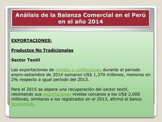 EXPORTACIONES:
Productos No Tradicionales
Sector Textil
Las exportaciones de textiles y confecciones durante el periodo
enero-setiembre de 2014 sumaron US$ 1,370 millones, menores en
2% respecto a igual período del 2013.
Para el 2015 se espera una recuperación del sector textil,
retomando sus exportaciones niveles cercanos a los US$ 2,000
millones, similares a los registrados en el 2013, afirmó el banco
Scotianbak.
Análisis de la Balanza Comercial en el Perú
en el año 2014
 