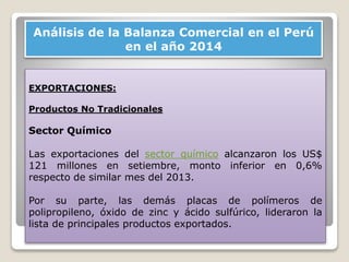 Análisis de la Balanza Comercial en el Perú
en el año 2014
EXPORTACIONES:
Productos No Tradicionales
Sector Químico
Las exportaciones del sector químico alcanzaron los US$
121 millones en setiembre, monto inferior en 0,6%
respecto de similar mes del 2013.
Por su parte, las demás placas de polímeros de
polipropileno, óxido de zinc y ácido sulfúrico, lideraron la
lista de principales productos exportados.
 
