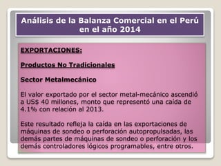 EXPORTACIONES:
Productos No Tradicionales
Sector Metalmecánico
El valor exportado por el sector metal-mecánico ascendió
a US$ 40 millones, monto que representó una caída de
4.1% con relación al 2013.
Este resultado refleja la caída en las exportaciones de
máquinas de sondeo o perforación autopropulsadas, las
demás partes de máquinas de sondeo o perforación y los
demás controladores lógicos programables, entre otros.
Análisis de la Balanza Comercial en el Perú
en el año 2014
 