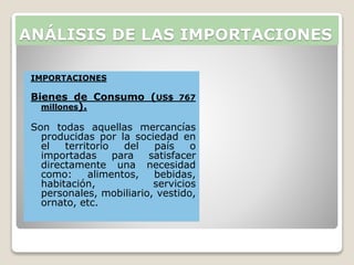 ANÁLISIS DE LAS IMPORTACIONES
IMPORTACIONES
Bienes de Consumo (US$ 767
millones).
Son todas aquellas mercancías
producidas por la sociedad en
el territorio del país o
importadas para satisfacer
directamente una necesidad
como: alimentos, bebidas,
habitación, servicios
personales, mobiliario, vestido,
ornato, etc.
 