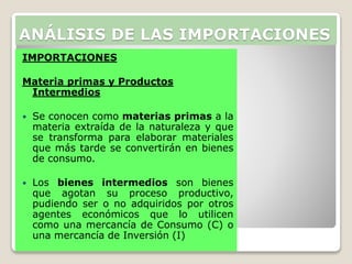IMPORTACIONES
Materia primas y Productos
Intermedios
 Se conocen como materias primas a la
materia extraída de la naturaleza y que
se transforma para elaborar materiales
que más tarde se convertirán en bienes
de consumo.
 Los bienes intermedios son bienes
que agotan su proceso productivo,
pudiendo ser o no adquiridos por otros
agentes económicos que lo utilicen
como una mercancía de Consumo (C) o
una mercancía de Inversión (I)
ANÁLISIS DE LAS IMPORTACIONES
 