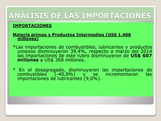 IMPORTACIONES
Materia primas y Productos Intermedios (US$ 1,408
millones)
*Las importaciones de combustibles, lubricantes y productos
conexos disminuyeron 39,4%, respecto a marzo del 2014
las importaciones de este rubro disminuyeron de US$ 607
millones a US$ 368 millones.
* En el desagregado, disminuyeron las importaciones de
combustibles (-40,9%) y se incrementaron las
importaciones de lubricantes (9,0%).
ANÁLISIS DE LAS IMPORTACIONES
 