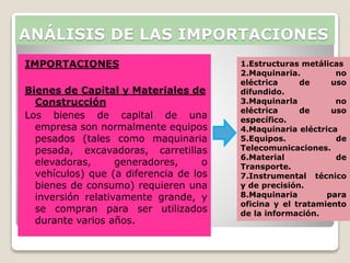 IMPORTACIONES
Bienes de Capital y Materiales de
Construcción
Los bienes de capital de una
empresa son normalmente equipos
pesados (tales como maquinaria
pesada, excavadoras, carretillas
elevadoras, generadores, o
vehículos) que (a diferencia de los
bienes de consumo) requieren una
inversión relativamente grande, y
se compran para ser utilizados
durante varios años.
ANÁLISIS DE LAS IMPORTACIONES
1.Estructuras metálicas
2.Maquinaria. no
eléctrica de uso
difundido.
3.Maquinarla no
eléctrica de uso
específico.
4.Maquinaria eléctrica
5.Equipos. de
Telecomunicaciones.
6.Material de
Transporte.
7.Instrumental técnico
y de precisión.
8.Maquinaria para
oficina y el tratamiento
de la información.
 