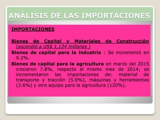IMPORTACIONES
Bienes de Capital y Materiales de Construcción
(ascendió a US$ 1,124 millones )
Bienes de capital para la industria : Se incrementó en
9.2%.
Bienes de capital para la agricultura en marzo del 2015
crecieron 7.8%, respecto al mismo mes de 2014; se
incrementaron las importaciones de: material de
transporte y tracción (5.9%), máquinas y herramientas
(3.6%) y otro equipo para la agricultura (120%).
ANÁLISIS DE LAS IMPORTACIONES
 