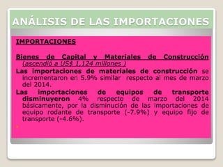 IMPORTACIONES
Bienes de Capital y Materiales de Construcción
(ascendió a US$ 1,124 millones )
Las importaciones de materiales de construcción se
incrementaron en 5.9% similar respecto al mes de marzo
del 2014.
Las importaciones de equipos de transporte
disminuyeron 4% respecto de marzo del 2014
básicamente, por la disminución de las importaciones de
equipo rodante de transporte (-7.9%) y equipo fijo de
transporte (-4.6%).

ANÁLISIS DE LAS IMPORTACIONES
 