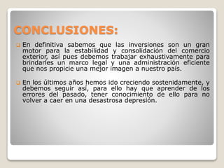 CONCLUSIONES:
 En definitiva sabemos que las inversiones son un gran
motor para la estabilidad y consolidación del comercio
exterior, así pues debemos trabajar exhaustivamente para
brindarles un marco legal y una administración eficiente
que nos propicie una mejor imagen a nuestro país.
 En los últimos años hemos ido creciendo sostenidamente, y
debemos seguir así, para ello hay que aprender de los
errores del pasado, tener conocimiento de ello para no
volver a caer en una desastrosa depresión.
 