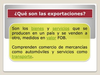¿Qué son las exportaciones?
Son los bienes y servicios que se
producen en un país y se venden a
otro, medidos en valor FOB.
Comprenden comercio de mercancías
como automóviles y servicios como
transporte.
 