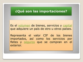 ¿Qué son las importaciones?
Es el volumen de bienes, servicios y capital
que adquiere un país de otro u otros países.
Representa el valor CIF de los bienes
importados, así como los servicios por
fletes y seguros que se compran en el
exterior.
 