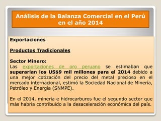 Análisis de la Balanza Comercial en el Perú
en el año 2014
Exportaciones
Productos Tradicionales
Sector Minero:
Las exportaciones de oro peruano se estimaban que
superarían los US$9 mil millones para el 2014 debido a
una mejor cotización del precio del metal precioso en el
mercado internacional, estimó la Sociedad Nacional de Minería,
Petróleo y Energía (SNMPE).
En el 2014, minería e hidrocarburos fue el segundo sector que
más habría contribuido a la desaceleración económica del país.
 