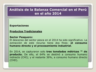 Exportaciones
Productos Tradicionales
Sector Pesquero:
El descenso del sector pesca en el 2014 ha sido significativo. La
extracción de este recurso tiene dos fines: el consumo
humano directo y el procesamiento industrial.
En 2014, se capturaron solo tres toneladas métricas ™ de
producto. De ello, el 64% se destinó a consumo humano
indirecto (CHI); y el restante 36%, a consumo humano directo
(CHD).
Análisis de la Balanza Comercial en el Perú
en el año 2014
 