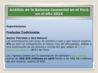 Exportaciones
Productos Tradicionales
Sector Petróleo y Gas Natural
Las exportaciones peruanas de petróleo crudo y gas natural cayeron
6% en abril en comparación al mismo mes del año pasado, debido a
una disminución de los precios y envíos del gas, según el Banco
Central de Reserva (BCR) del Perú.
Los ingresos totales por la exportación de petróleo y gas natural
fueron de US$ 435 millones en abril frente a los US$ 463 millones
del año anterior, explicó el BCR.
Análisis de la Balanza Comercial en el Perú
en el año 2014
 