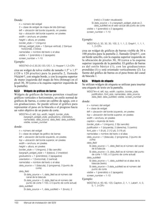 100 Manual de instalaación del 920i
Donde:
n = número del widget
2 = clase de widget de mapa de bits (bitmap)
left = ubicación del borde izquierdo, en pixeles
top = ubicación del borde superior, en pixeles
width = anchura, en pixeles
height = altura, en pixeles
border_style = 1 (ninguno)
bitmap_widget_style = 1 (tanque vertical), 2 (tanque
horizontal), 3 (tolva)
name/alias = nombre del texto o el alias
visible = 1 (prendido) o 2 (apagado)
screen_number = 1-10
Ejemplo:
WDGT#2=2=2,30,30,120,120,1, 3, Hopper1,1,2<CR>
crea un widget de tolva visible de tamaño 1.5” x 1.5”
(120 x 120 pixeles) para la pantalla 2, llamada
Hopper1, con ningún borde, y con la esquina superior
de mano izquierda del mapa de bits (bitmap) en el
pixel 30, 30 (cerca a la esquina superior izquierda de
la pantalla).
9.2.3 Widgets de gráficos de barras
Widgets de gráficos de barras permiten visualizar
gráficos verticales o horizontales, un estilo normal de
gráficos de barras, o como un calibre de aguja, con o
sin graduaciones. Se puede utlizar el gráfico para
representar el peso en la báscula o el progreso hacia
un valor objetivo de un punto de corte.
WDGT#n=3, left, top, width, height, border_style,
bargraph_widget_style, graduations, orientation,
name/alias, data_source, data_field, data_subfield,
visible, screen_number
donde:
n = número del widget
3 = clase de widget de gráfico de barras
left = ubicación del borde izquierdo, en pixeles
top = ubicación del borde superior, en pixeles
width = anchura, en pixeles
height = altura, en pixeles
border_style = 1 (ninguno), 2 (fijo sencillo)
bargraph_widget_style = 1 (básico), 2 (medidor)
graduations = 1 (prendidos), 2 (apagados)
orientation = 1 (horizontal), 2 (vertical)
name/alias = nombre del texto o el alias
data_source = 1 (báscula), 2 (programa), 3 (punto de
corte)
data_field
Si data_source = 1, data_field es el número del
canal de la báscula
Si data_source = 3, data_field es el número del
punto de corte 1-100, o 0 (punto de corte actual)
data_subfield
Si data_source = 1, data_subfield = 1 (bruto), 2
(neto) o 3 (valor visualizado)
Si data_source = 3 y bargraph_widget_style es 2,
data_subfield es el valor actual del punto de corte
visible = 1 (prendido) o 2 (apagado)
screen_number = 1-10
Ejemplo:
WDGT#2=3, 30, 30, 30, 100, 2, 1, 1, 2, Graph1, 1, 1, 1,
1, 2<CR>
crea un widget de gráficos de barras visible de 30 x
100 pixeles para la pantalla 2, llamado Graph1, con
un borde sencillo, con la esquina superior izquierda en
la ubicación de pixeles 30, 30 (cerca a la esquina
superior izquierda de la pantalla). El gráfico de barras
es del estilo básico (1), con las graduaciones
prendidas (1) y está orientado verticalmente (2). La
fuente del gráfico de barras es el peso bruto del canal
de báscula 1.
9.2.4 Widgets de etiqueta
Se utilizan widgets de etiqueta se utilizan para insertar
una etiqueta de texto en la pantalla.
WDGT#n=4, left, top, width, caption, border_style,
justification, font_size, name/alias, data_source,
data_field, data_subfield, visible, screen_number
donde:
n = número del widget
4 = clase de widget
left = ubicación del borde izquierdo, en pixeles
top = ubicación del borde superior, en pixeles
width = anchura, en pixeles
caption = leyenda de texto
border_style = 1 (ninguno), 2 (fijo sencillo)
justification = 1 (izquierda), 2 (derecha), 3 (centro)
font_size = 1 (9 pt), 2 (12 pt), 3 (18 pt)
name/alias = nombre del texto o el alias
data_source = 1 (báscula), 2 (programa), 3 (punto de
corte)
data_field
Si data_source = 1, data_field es el número del canal
de la báscula
Si data_source = 3, data_field es el número del punto
de corte 1-100, o 0 (punto de corte actual)
data_subfield
Si data_source = 1, data_subfield es el alias de la
báscula (texto)
Si data_source = 3 data_subfield es el número del
punto de corte
visible = 1 (prendido) o 2 (apagado)
screen_number = 1-10
Ejemplo:
WDGT#2=4, 60, 60, 120, Caption, 2, 1, 1, Label1, 4, 0,
0, 1, 2<CR>
 