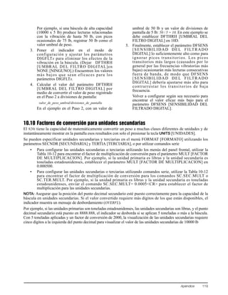 Apéndice 119
Por ejemplo, si una báscula de alta capacidad
(10000 x 5 lb) produce lecturas relacionadas
con la vibración de hasta 50 lb, con picos
ocasionales de 75 lb, registrar 50 lb como el
valor umbral de peso.
3. Poner el indicador en el modo de
configuración y ajustar los parámetros
DIGFLTx para eliminar los efectos de la
vibración en la báscula. (Dejar DFTHRH
[UMBRAL DEL FILTRO DIGITAL]en
NONE [NINGUNO].) Encuentren los valores
más bajos que sean eficaces para los
parámetros DIGFLTx.
4. Calcular el valor del parámetro DFTHRH
[UMBRAL DEL FILTRO DIGITAL] por
medio de convertir el valor de peso registrado
en el Paso 2 a divisiones de pantalla:
valor_de_peso_umbral/divisiones_de_pantalla
En el ejemplo en el Paso 2, con un valor de
umbral de 50 lb y un valor de divisiones de
pantalla de 5 lb: 50 / 5 = 10. En este ejemplo se
debe establecer DFTHRH [UMBRAL DEL
FILTRO DIGITAL] en 10D.
5. Finalmente, establecer el parámetro DFSENS
[SENSIBILIDAD DEL FILTRADO
DIGITAL] lo suficientemente alto como para
ignorar picos transitorios. Los picos
transitorios más largos (causados por lo
general por las frecuencias vibratorias más
bajas) ocasionarán más lecturas consecutivas
fuera de banda, de modo que DFSENS
[SENSIBILIDAD DEL FILTRADO
DIGITAL] debería ajustarse más alto para
contrarrestar los transitorios de baja
frecuencia.
Volver a configurar según sea necesario para
encontrar el valor eficaz más bajo para el
parámetro DFSENS [SENSIBILIDAD DEL
FILTRADO DIGITAL].
10.10 Factores de conversión para unidades secundarias
El 920i tiene la capacidad de matemáticamente convertir un peso a muchas clases diferentes de unidades y de
instantáneamente mostrar en la pantalla esos resultados con solo el presionar la tecla UNITS [UNIDADES].
Se pueden especificar unidades secundarias y terciarias en el menú FORMAT [FORMATO] utilizando los
parámetros SECNDR [SECUNDARIA] y TERTIA [TERCIARIA], o por utilizar comandos serie
• Para configurar las unidades secundarias o terciarias utilizando los menús del panel frontal, utilizar la
Tabla 10-12 para encontrar el factor de multiplicación de conversión para el parámetro MULT [FACTOR
DE MULTIPLICACION]. Por ejemplo, si la unidad primaria es libras y la unidad secundaria es
toneladas estadounidenses, establecer el parámetro MULT [FACTOR DE MULTIPLICACION] en
0.000500.
• Para configurar las unidades secundarias o terciarias utilizando comandos serie, utilizar la Tabla 10-12
para encontrar el factor de multiplicación de conversión para los comandos SC.SEC.MULT o
SC.TER.MULT. Por ejemplo, si la unidad primaria es libras y la unidad secundaria es toneladas
estadounidenses, enviar el comando SC.SEC.MULT= 0.0005<CR> para establecer el factor de
multiplicación para las unidades secundarias.
NOTA: Asegurar que la posición del punto decimal secundario esté puesto correctamente para la capacidad de la
báscula en unidades secundarias. Si el valor convertido requiere más dígitos de los que están disponibles, el
indicador muestra un mensaje de desbordamiento (OVERFL).
Por ejemplo, si las unidades primarias son toneladas estadounidenses, las unidades secundarias son libras, y el punto
decimal secundario está puesto en 8888.888, el indicador se desborda si se aplican 5 toneladas o más a la báscula.
Con 5 toneladas aplicadas y un factor de conversión de 2000, la visualización de las unidades secundarias requiere
cinco dígitos a la izquierda del punto decimal para visualizar el valor de las unidades secundarias de 10000 lb
 