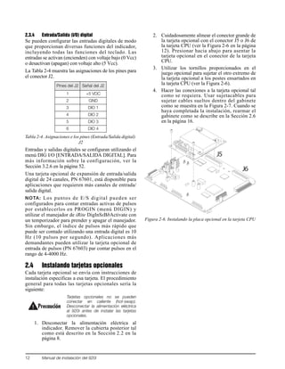 12 Manual de instalación del 920i
2.3.4 Entrada/Salida (I/O) digital
Se pueden configurar las entradas digitales de modo
que proporcionan diversas funciones del indicador,
incluyendo todas las funciones del teclado. Las
entradas se activan (encienden) con voltaje bajo (0 Vcc)
o desactivan (apagan) con voltaje alto (5 Vcc).
La Tabla 2-4 muestra las asignaciones de los pines para
el conector J2.
Entradas y salidas digitales se configuran utilizando el
menú DIG I/O [ENTRADA/SALIDA DIGITAL]. Para
más información sobre la configuración, ver la
Sección 3.2.6 en la página 52.
Una tarjeta opcional de expansión de entrada/salida
digital de 24 canales, PN 67601, está disponible para
aplicaciones que requieren más canales de entrada/
salida digital.
NOTA: Los puntos de E/S digital pueden ser
configurados para contar entradas activas de pulsos
por establecerlos en PROGIN (menú DIGIN) y
utilizar el manejador de iRite DigInSsBbActivate con
un temporizador para prender y apagar el manejador.
Sin embargo, el índice de pulsos más rápido que
puede ser contado utilizando una entrada digital es 10
Hz (10 pulsos por segundo). Aplicaciones más
demandantes pueden utilizar la tarjeta opcional de
entrada de pulsos (PN 67603) par contar pulsos en el
rango de 4-4000 Hz.
2.4 Instalando tarjetas opcionales
Cada tarjeta opcional se envía con instrucciones de
instalación especificas a esa tarjeta. El procedimiento
general para todas las tarjetas opcionales sería la
siguiente:
Tarjetas opcionales no se pueden
conectar en caliente (hot-swap).
Desconectar la alimentación eléctrica
al 920i antes de instalar las tarjetas
opcionales.
1. Desconectar la alimentación eléctrica al
indicador. Remover la cubierta posterior tal
como está descrito en la Sección 2.2 en la
página 8.
2. Cuidadosamente alinear el conector grande de
la tarjeta opcional con el conector J5 o J6 de
la tarjeta CPU (ver la Figura 2-6 en la página
12). Presionar hacia abajo para asentar la
tarjeta opcional en el conector de la tarjeta
CPU.
3. Utilizar los tornillos proporcionados en el
juego opcional para sujetar el otro extremo de
la tarjeta opcional a los postes ensartados en
la tarjeta CPU (ver la Figura 2-6).
4. Hacer las conexiones a la tarjeta opcional tal
como se requiera. Usar sujetacables para
sujetar cables sueltos dentro del gabinete
como se muestra en la Figura 2-7. Cuando se
haya completada la instalación, rearmar el
gabinete como se describe en la Sección 2.6
en la página 16.
Figura 2-6. Instalando la placa opcional en la tarjeta CPU
Pines del J2 Señal del J2
1 +5 VDC
2 GND
3 DIO 1
4 DIO 2
5 DIO 3
6 DIO 4
Tabla 2-4. Asignaciones e los pines (Entrada/Salida digital)
J2
Precaución
J5
J6
 
