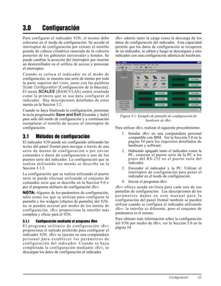 Configuración 23
3.0 Configuración
Para configurar el indicador 920i, el mismo debe
colocarse en el modo de configuración. Se accede al
interruptor de configuración por extraer el tornillo
grande de cabeza cilíndrica ranurada de la cubierta
posterior de los gabinetes universales y hondos. Se
puede cambiar la posición del interruptor por insertar
un destornillador en el orificio de acceso y presionar
el interruptor.
Cuando se coloca el indicador en el modo de
configuración, se muestra una serie de menús por toda
la parte superior del visor, junto con las palabras
Scale Configuration [Configuración de la báscula].
El menú SCALES [BÁSCULAS] estará resaltada
como la primera que se usa para configurar al
indicador. Hay descripciones detalladas de estos
menús en la Seccíon 3.2.
Cuando se haya finalizada la configuración, presionar
la tecla programable Save and Exit [Guardar y Salir]
para salir del modo de configuración y a continuación
reemplazar el tornillo de acceso al interruptor de
configuración.
3.1 Métodos de configuración
El indicador 920i puede ser configurado utilizando las
teclas del panel frontal para navegar a través de una
serie de menús de configuración o por enviar
comandos o datos de configuración a uno de los
puertos serie del indicador. La configuración que se
realiza utilizando los menús se describe en la
Seccíon 3.1.3.
La configuración que se realiza utilizando el puerto
serie se puede efectuar utilizando el conjunto de
comandos serie que se describe en la Seccíon 9.0 o
por el programa utilitario de configuración iRev.
NOTA: Algunos de los parámetros de configuración,
tales como los que se utilizan para configurar la
pantalla y los widgets [objetos de pantalla] del 920i,
no se pueden accesar por medio de los menús de
configuración. iRev proporciona la interfaz más
completa y eficaz para el 920i.
3.1.1 Configuración mediante el programa iRev
El programa utilitario de configuración iRev
proporciona el método preferido para configurar el
indicador 920i. iRev se ejecuta en una computadora
personal para establecer los parámetros de
configuración del indicador. Cuando se haya
completada la configuración mediante iRev, se
descargan los datos de configuración al indicador.
iRev admite tanto la carga como la descarga de los
datos de configuración del indicador. Esta capacidad
permite que los datos de configuración se recuperen
de un indicador, se editen y luego se descarguen a otro
indicador con una configuración idéntica de hardware.
Figura 3-1. Ejemplo de pantalla de configuración de
hardware de iRev
Para utilizar iRev, realizar el siguiente procedimiento:
1. Instalar iRev en una computadora personal
compatible con IBM. Ver la Sección 5.0 en la
página 54 para los requisitos detallados de
hardware y software.
2. Habiendo apagado tanto el indicador como la
PC, conectar el puerto serie de la PC a los
pines del RS-232 en el puerto serie del
indicador.
3. Encender el indicador y la PC. Utilizar el
interruptor de configuración para poner el
indicador en el modo de configuración.
4. Iniciar el programa iRev.
iRev ofrece ayuda en-línea para cada una de sus
pantallas de configuración. Las descripciones de los
parámetros dadas en este manual para la
configuración del panel frontal también se pueden
utilizar cuando se configura el indicador utilizando
iRev: la interfaz es diferente, pero el conjunto de
parámetros es el mismo.
Para obtener más información sobre la configuración
del 920i por medio de iRev, ver la Sección 5.0 en la
página 54.
 