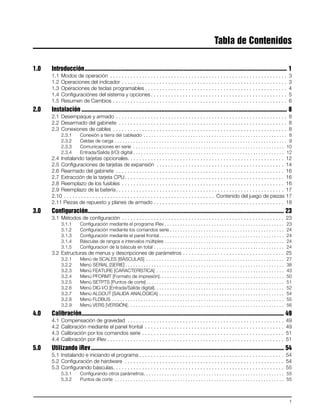 1
Tabla de Contenidos
1.0 Introducción................................................................................................................................. 1
1.1 Modos de operación . . . . . . . . . . . . . . . . . . . . . . . . . . . . . . . . . . . . . . . . . . . . . . . . . . . . . . . . . . . . . 3
1.2 Operaciones del indicador . . . . . . . . . . . . . . . . . . . . . . . . . . . . . . . . . . . . . . . . . . . . . . . . . . . . . . . . . 3
1.3 Operaciones de teclas programables . . . . . . . . . . . . . . . . . . . . . . . . . . . . . . . . . . . . . . . . . . . . . . . . . 4
1.4 Configuraciónes del sistema y opciones . . . . . . . . . . . . . . . . . . . . . . . . . . . . . . . . . . . . . . . . . . . . . . . 5
1.5 Resumen de Cambios . . . . . . . . . . . . . . . . . . . . . . . . . . . . . . . . . . . . . . . . . . . . . . . . . . . . . . . . . . . . 6
2.0 Instalación ................................................................................................................................... 8
2.1 Desempaque y armado . . . . . . . . . . . . . . . . . . . . . . . . . . . . . . . . . . . . . . . . . . . . . . . . . . . . . . . . . . . 8
2.2 Desarmado del gabinete . . . . . . . . . . . . . . . . . . . . . . . . . . . . . . . . . . . . . . . . . . . . . . . . . . . . . . . . . . 8
2.3 Conexiones de cables . . . . . . . . . . . . . . . . . . . . . . . . . . . . . . . . . . . . . . . . . . . . . . . . . . . . . . . . . . . . 8
2.3.1 Conexión a tierra del cableado . . . . . . . . . . . . . . . . . . . . . . . . . . . . . . . . . . . . . . . . . . . . . . . . . . . . . . . 8
2.3.2 Celdas de carga . . . . . . . . . . . . . . . . . . . . . . . . . . . . . . . . . . . . . . . . . . . . . . . . . . . . . . . . . . . . . . . . . . 9
2.3.3 Comunicaciones en serie . . . . . . . . . . . . . . . . . . . . . . . . . . . . . . . . . . . . . . . . . . . . . . . . . . . . . . . . . . 10
2.3.4 Entrada/Salida (I/O) digital . . . . . . . . . . . . . . . . . . . . . . . . . . . . . . . . . . . . . . . . . . . . . . . . . . . . . . . . . . 12
2.4 Instalando tarjetas opcionales. . . . . . . . . . . . . . . . . . . . . . . . . . . . . . . . . . . . . . . . . . . . . . . . . . . . . . 12
2.5 Configuraciones de tarjetas de expansión . . . . . . . . . . . . . . . . . . . . . . . . . . . . . . . . . . . . . . . . . . . . 14
2.6 Rearmado del gabinete . . . . . . . . . . . . . . . . . . . . . . . . . . . . . . . . . . . . . . . . . . . . . . . . . . . . . . . . . . 16
2.7 Extracción de la tarjeta CPU. . . . . . . . . . . . . . . . . . . . . . . . . . . . . . . . . . . . . . . . . . . . . . . . . . . . . . . 16
2.8 Reemplazo de los fusibles . . . . . . . . . . . . . . . . . . . . . . . . . . . . . . . . . . . . . . . . . . . . . . . . . . . . . . . . 16
2.9 Reemplazo de la batería. . . . . . . . . . . . . . . . . . . . . . . . . . . . . . . . . . . . . . . . . . . . . . . . . . . . . . . . . . 17
2.10 . . . . . . . . . . . . . . . . . . . . . . . . . . . . . . . . . . . . . . . . . . . . . . . . . . . . Contenido del juego de piezas 17
2.11 Piezas de repuesto y planes de armado . . . . . . . . . . . . . . . . . . . . . . . . . . . . . . . . . . . . . . . . . . . . . 18
3.0 Configuración............................................................................................................................. 23
3.1 Métodos de configuración . . . . . . . . . . . . . . . . . . . . . . . . . . . . . . . . . . . . . . . . . . . . . . . . . . . . . . . . 23
3.1.1 Configuración mediante el programa iRev . . . . . . . . . . . . . . . . . . . . . . . . . . . . . . . . . . . . . . . . . . . . . . 23
3.1.2 Configuración mediante los comandos serie . . . . . . . . . . . . . . . . . . . . . . . . . . . . . . . . . . . . . . . . . . . . 24
3.1.3 Configuración mediante el panel frontal. . . . . . . . . . . . . . . . . . . . . . . . . . . . . . . . . . . . . . . . . . . . . . . . 24
3.1.4 Básculas de rangos e intervalos múltiples . . . . . . . . . . . . . . . . . . . . . . . . . . . . . . . . . . . . . . . . . . . . . . 24
3.1.5 Configuracion de la báscula en total . . . . . . . . . . . . . . . . . . . . . . . . . . . . . . . . . . . . . . . . . . . . . . . . . . 24
3.2 Estructuras de menus y descripciones de parámetros . . . . . . . . . . . . . . . . . . . . . . . . . . . . . . . . . . . 25
3.2.1 Menú de SCALES [BÁSCULAS] . . . . . . . . . . . . . . . . . . . . . . . . . . . . . . . . . . . . . . . . . . . . . . . . . . . . . 27
3.2.2 Menú SERIAL [SERIE] . . . . . . . . . . . . . . . . . . . . . . . . . . . . . . . . . . . . . . . . . . . . . . . . . . . . . . . . . . . . . 38
3.2.3 Menú FEATURE [CARACTERÍSTICA] . . . . . . . . . . . . . . . . . . . . . . . . . . . . . . . . . . . . . . . . . . . . . . . . . 43
3.2.4 Menú PFORMT [Formato de impresión]. . . . . . . . . . . . . . . . . . . . . . . . . . . . . . . . . . . . . . . . . . . . . . . . 50
3.2.5 Menú SETPTS [Puntos de corte] . . . . . . . . . . . . . . . . . . . . . . . . . . . . . . . . . . . . . . . . . . . . . . . . . . . . . 51
3.2.6 Menú DIG I/O [Entrada/Salida digital]. . . . . . . . . . . . . . . . . . . . . . . . . . . . . . . . . . . . . . . . . . . . . . . . . . 52
3.2.7 Menú ALGOUT [SALIDA ANALÓGICA] . . . . . . . . . . . . . . . . . . . . . . . . . . . . . . . . . . . . . . . . . . . . . . . . 54
3.2.8 Menú FLDBUS . . . . . . . . . . . . . . . . . . . . . . . . . . . . . . . . . . . . . . . . . . . . . . . . . . . . . . . . . . . . . . . . . . 55
3.2.9 Menú VERS [VERSIÓN]. . . . . . . . . . . . . . . . . . . . . . . . . . . . . . . . . . . . . . . . . . . . . . . . . . . . . . . . . . . . 56
4.0 Calibración................................................................................................................................. 49
4.1 Compensación de gravedad . . . . . . . . . . . . . . . . . . . . . . . . . . . . . . . . . . . . . . . . . . . . . . . . . . . . . . 49
4.2 Calibración mediante el panel frontal . . . . . . . . . . . . . . . . . . . . . . . . . . . . . . . . . . . . . . . . . . . . . . . . 49
4.3 Calibración por los comandos serie . . . . . . . . . . . . . . . . . . . . . . . . . . . . . . . . . . . . . . . . . . . . . . . . . 51
4.4 Calibración por iRev . . . . . . . . . . . . . . . . . . . . . . . . . . . . . . . . . . . . . . . . . . . . . . . . . . . . . . . . . . . . . 51
5.0 Utilizando iRev........................................................................................................................... 54
5.1 Instalando e iniciando el programa . . . . . . . . . . . . . . . . . . . . . . . . . . . . . . . . . . . . . . . . . . . . . . . . . . 54
5.2 Configuración de hardware . . . . . . . . . . . . . . . . . . . . . . . . . . . . . . . . . . . . . . . . . . . . . . . . . . . . . . . 54
5.3 Configurando básculas. . . . . . . . . . . . . . . . . . . . . . . . . . . . . . . . . . . . . . . . . . . . . . . . . . . . . . . . . . . 55
5.3.1 Configurando otros parámetros. . . . . . . . . . . . . . . . . . . . . . . . . . . . . . . . . . . . . . . . . . . . . . . . . . . . . . 55
5.3.2 Puntos de corte . . . . . . . . . . . . . . . . . . . . . . . . . . . . . . . . . . . . . . . . . . . . . . . . . . . . . . . . . . . . . . . . . 55
 