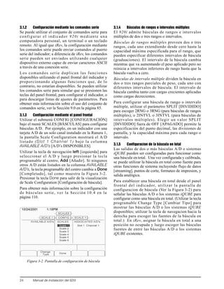 24 Manual de instalación del 920i
3.1.2 Configuración mediante los comandos serie
Se puede utilizar el conjunto de comandos serie para
configurar el indicador 920i mediante una
computadora personal, un terminal o un teclado
remoto. Al igual que iRev, la configuración mediante
los comandos serie puede enviar comandos al puerto
serie del indicador; a diferencia de iRev, los comandos
serie pueden ser enviados utilizando cualquier
dispositivo externo capaz de enviar caracteres ASCII
a través de una conexión serie.
Los comandos serie duplican las funciones
disponibles utilizando el panel frontal del indicador y
proporcionando algunas funciones que, de lo
contrario, no estarían disponibles. Se pueden utilizar
los comandos serie para simular que se presionen las
teclas del panel frontal, para configurar el indicador, o
para descargar listas de ajustes de parámetros. Para
obtener más información sobre el uso del conjunto de
comandos serie, ver la Sección 9.0 en la página 85.
3.1.3 Configuración mediante el panel frontal
Utilizar el submenú CONFIG [CONFIGURACIÓN]
bajo el menú SCALES [BÁSCULAS] para configurar
básculas A/D. Por ejemplo, en un indicador con una
tarjeta A/D de un solo canal instalado en la Ranura 1,
la pantalla Scale Configuration mostrará el A/D
listado (Slot 1 Channel 1) bajo la columna
AVAILABLE A/D’s [A/D’s DISPONIBLES].
Utilizar la tecla de navegación left [izquierda] para
seleccionar el A/D y luego presionar la tecla
programable al centro, Add [Añadir]. Si ningunos
otros A/D están listados en la columna AVAILABLE
A/D’s, la tecla programable del centro cambia a Done
[Completado], tal como muestra la Figura 3-2.
Presionar la tecla Done para salir de la visualización
de Scale Configuration [Configuración de báscula].
Para obtener más información sobre la configuración
de básculas serie, ver la Sección 10.4 en la
página 110.
Figura 3-2. Pantalla de configuración de báscula
3.1.4 Básculas de rangos e intervalos múltiples
El 920i admite básculas de rangos e intervalos
múltiples de dos o tres rangos o intervalos.
Básculas de rangos múltiples proveen dos o tres
rangos, cada uno extendiendo desde cero hasta la
capacidad máxima especificada para el rango, que
pueden especificar diferentes intervalos de báscula
(graduaciones). El intervalo de la báscula cambia
mientras que va aumentando el peso aplicado pero no
reinicia a intervalos inferiores de rango hasta que la
báscula vuelva a cero.
Básculas de intervalo múltiple dividen la báscula en
dos o tres rangos parciales de peso, cada uno con
diferentes intervalos de báscula. El intervalo de
báscula cambia tanto con cargas crecientes aplicadas
como cargas decrecientes.
Para configurar una báscula de rango o intervalo
múltiple, utilizar el parámetro SPLIT [DIVIDIDO]
para escoger 2RNG o 3RNG (para básculas de rangos
múltiples), o 2INTVL o 3INTVL (para básculas de
intervalos múltiples). Elegir un valor SPLIT
[DIVIDIDO] fuera de OFF [APAGADO] permite la
especificación del punto decimal, las divisiones de
pantalla, y la capacidad máxima para cada rango o
intervalo.
3.1.5 Configuracion de la báscula en total
Las salidas de dos o más básculas A/D o sistemas
iQUBE pueden ser configuradas para funcionar como
una báscula en total. Una vez configurada y calibrada,
se puede utilizar la báscula en total como fuente para
otras funciones de sistema incluyendo flujo de datos
[streaming], puntos de corte, formateo de impresion, y
salida analógica.
Para establecer una báscula en total desde el panel
frontal del indicador, utilizar la pantalla de
configuracion de báscula (Ver la Figura 3-2) para
señalar las básculas A/D o los sistemas iQUBE para
configurar como una báscula en total. (Utilizar la tecla
programable Change Type [Cambiar Tipo] para
mostrar las básculas A/D o los sistemas iQUBE
disponibles; utilizar la tecla de navegacion hacia la
derecha para escoger las fuentes de la báscula en
total.) En iRev, asignar la báscula en total a una
posición no ocupada y luego escoger las básculas
fuentes de entre las básculas A/D o los sistemas
iQUBE existentes.
 