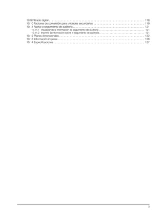 3
10.9 Filtrado digital . . . . . . . . . . . . . . . . . . . . . . . . . . . . . . . . . . . . . . . . . . . . . . . . . . . . . . . . . . . . . . . . 118
10.10 Factores de conversión para unidades secundarias . . . . . . . . . . . . . . . . . . . . . . . . . . . . . . . . . . 119
10.11 Apoyo a seguimiento de auditoría . . . . . . . . . . . . . . . . . . . . . . . . . . . . . . . . . . . . . . . . . . . . . . . . 121
10.11.1 Visualizando la información de seguimiento de auditoría . . . . . . . . . . . . . . . . . . . . . . . . . . . . . . . . . . 121
10.11.2 Imprimir la información sobre el segumiento de auditoría. . . . . . . . . . . . . . . . . . . . . . . . . . . . . . . . . . 121
10.12 Planes dimensionales . . . . . . . . . . . . . . . . . . . . . . . . . . . . . . . . . . . . . . . . . . . . . . . . . . . . . . . . . 122
10.13 Información impresa . . . . . . . . . . . . . . . . . . . . . . . . . . . . . . . . . . . . . . . . . . . . . . . . . . . . . . . . . . 126
10.14 Especificaciones . . . . . . . . . . . . . . . . . . . . . . . . . . . . . . . . . . . . . . . . . . . . . . . . . . . . . . . . . . . . . 127
 