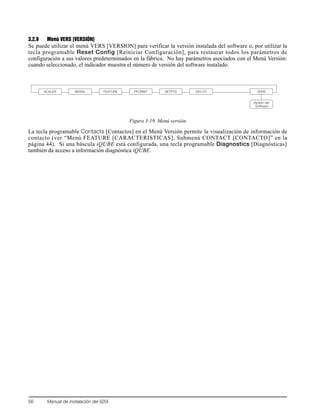 56 Manual de instalación del 920i
3.2.9 Menú VERS [VERSIÓN]
Se puede utilizar el menú VERS [VERSION] para verificar la versión instalada del software o, por utilizar la
tecla programable Reset Config [Reiniciar Configuración], para restaurar todos los parámetros de
configuración a sus valores predeterminados en la fábrica. No hay parámetros asociados con el Menú Versión:
cuando seleccionado, el indicador muestra el número de versión del software instalado.
Figura 3-19. Menú versión
La tecla programable Contacts [Contactos] en el Menú Versión permite la visualización de información de
contacto (ver “Menú FEATURE [CARACTERISTICAS], Submenú CONTACT [CONTACTO]” en la
página 44). Si una báscula iQUBE está configurada, una tecla programable Diagnostics [Diagnósticas]
también da acceso a información diagnóstica iQUBE.
SCALES SERIAL FEATURE PFORMT SETPTS DIG I/O VERS
Versión del
Software
 