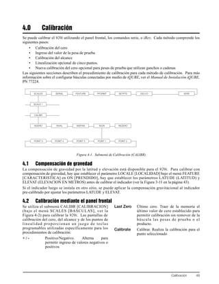 Calibración 49
4.0 Calibración
Se puede calibrar el 920i utilizando el panel frontal, los comandos serie, o iRev. Cada método comprende los
siguientes pasos:
• Calibración del cero
• Ingreso del valor de la pesa de prueba
• Calibración del alcance
• Linealización opcional de cinco puntos.
• Nueva calibración del cero opcional para pesas de prueba que utilizan ganchos o cadenas
Las siguientes secciones describen el procedimiento de calibración para cada método de calibración. Para más
información sobre el configurar básculas conectadas por medio de iQUBE, ver el Manual de Instalación iQUBE,
PN 77224.
Figura 4-1. Submenú de Calibración (CALIBR)
4.1 Compensación de gravedad
La compensación de gravedad por la latitud y elevación está disponible para el 920i. Para calibrar con
compensación de gravedad, hay que establecer el parámetro LOCALE [LOCALIDAD] bajo el menú FEATURE
[CARACTERISTICA] en ON [PRENDIDO], hay que establecer los parámetros LATUDE (LATITUD) y
ELEVAT (ELEVACION EN METROS) antes de calibrar el indicador (ver la Figura 3-11 en la página 43).
Si el indicador luego se instala en otro sitio, se puede aplicar la compensación gravitacional al indicador
pre-calibrado por ajustar los parámetros LATUDE y ELEVAT.
4.2 Calibración mediante el panel frontal
Se utiliza el submenú CALIBR [CALIBRACION]
(bajo el menú SCALES [BASCULAS], ver la
Figura 4-2) para calibrar la 920i. Las pantallas de
calibración del cero, del alcance y de los puntos de
linealidad proporcionan un juego de teclas
programables utilizadas específicamente para los
procedimientos de calibración:
+ / - Positivo/Negativo. Alterna para
permitir ingreso de valores negativos o
positivos
Last Zero Último cero. Traer de la memoria el
último valor de cero establecido para
permitir calibración sin remover de la
báscula las pesas de prueba o el
producto.
Calibrate Calibrar. Realiza la calibración para el
punto seleccionado
SCALES SERIAL FEATURE PFORMT SETPTS DIG I/O VERS
SCALE 1
CALIBR
WZERO WVAL WSPAN WLIN REZERO
POINT 4 POINT 5 POINT 1 POINT 2POINT 3
 