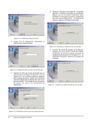 52 Manual de instalación del 920i
Figura 4-3. Calibration Wizard del iRev
2. Luego (ver la Figura 4-4), seleccionar la
báscula que quieren calibrar.
Figura 4-4. Pantalla del iRev de selección de báscula
3. Ingresar el valor de la pesa de prueba que se
utiliza para calibrar la báscula (ver la
Figura 4-5). Si se utilizan cadenas o ganchos
para sostener las pesas, señale en la casilla de
selección debajo de la entrada del valor de la
pesa de prueba. Esto añade un paso de puesta
de nuevo en cero a la secuencia de
calibración.
Figura 4-5. Pantalla de valor de peso de prueba del iRev
4. Remover todo peso de la báscula. Si utilizan
ganchos o cadenas, colocarlos en la báscula.
Hacer clic en el botón Calibrate Zero
[Calibrar el cero] para ejecutar la calibración
del cero (ver la Figura 4-6). Al finalizar el
proceso, aparece un cuadro de mensaje.
Figura 4-6. Pantalla de calibración de cero del iRev
5. Colocar las pesas de prueba en la báscula.
Hagan clic en el botón Calibrate Span
[Calibrar el alcance] para ejecutar la
calibración del alcance (ver la Figura 4-7). Al
finalizar el proceso, aparece un cuadro de
mensaje.
Figura 4-7. Pantalla de calibración del alcance de iRev
 