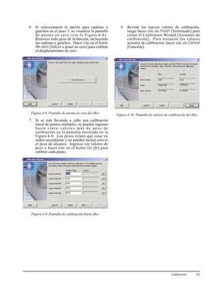 Calibración 53
6. Si seleccionaron la opción para cadenas o
ganchos en el paso 3, se visualiza la pantalla
de puesta en cero (ver la Figura 4-8).
Remover todo peso de la báscula, incluyendo
las cadenas o ganchos. Hacer clic en el botón
Re-zero [Volver a poner en cero] para calibrar
el desplazamiento de cero..
Figura 4-8. Pantalla de puesta en cero del iRev
7. Si se está llevando a cabo una calibración
lineal de puntos múltiples, se pueden ingresar
hasta cinco valores más de peso de
calibración en la pantalla mostrada en la
Figura 4-9. Los pesos tienen que estar en
orden ascendiente y no pueden incluir cero ni
el peso de alcance. Ingresar los valores de
peso y hacer clic en el botón Go [Ir] para
calibrar cada punto.
Figura 4-9. Pantalla de calibración lineal iRev
8. Revisar los nuevos valores de calibración,
luego hacer clic en Finish [Terminado] para
cerrar el Calibration Wizard [Asistente de
calibración]. Para restaurar los valores
actuales de calibración, hacer clic en Cancel
[Cancelar].
Figura 4-10. Pantalla de valores de calibración del iRev
 