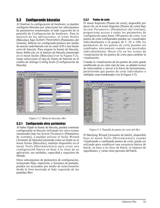 Utilizando iRev 55
5.3 Configurando básculas
Al finalizar la configuración de hardware, se pueden
configurar básculas por seleccionar los subconjuntos
de parámetros enumerados al lado izquierdo de la
pantalla de Configuración de hardware. Para la
mayoría de las aplicaciones, el ícono Scales
[Básculas], bajo System Parameters [Parámetros del
sistema], debería ser configurada primero por medio
de asociar cada báscula con un canal A/D o una fuente
serie de báscula. Para asignar la fuente de báscula,
hacer doble-clic en el número de báscula enumerado
en el menú Scales [Básculas] (ver la Figura 5-2),
luego seleccionar el tipo de fuente de báscula en el
cuadro de dialogo Config Scale [Configuración de
báscula].
Figura 5-2. Menú de básculas iRev
5.3.1 Configurando otros parámetros
Al haber fijado la fuente de báscula, pueden continuar
configurando la báscula utilizando los otros íconos
enumerados bajo los System Parameters [Parámetros
de sistema], o pueden utilizar el Scale Wizard
[Asistente de báscula] (mostrado como un botón en el
menú Scales [Básculas]; también disponible en el
menú Tools [Herramientas]) para crear una
configuración básica en base a la clase de su
aplicación, sus unidades, capacidad y requisitos de
filtrado.
Otros subconjuntos de parámetros de configuración,
incluyendo flujo, impresión, y formateo de pantalla,
pueden ser accesados por medio de seleccionarlos
desde la lista mostrada al lado izquierdo de las
pantallas iRev.
5.3.2 Puntos de corte
El menú Setpoints [Puntos de corte], disponible por
hacer clic en el ícono Setpoints [Puntos de corte] bajo
System Parameters [Parámetros del sistema],
proporciona acceso a todos los parámetros de
configuración para hasta 100 puntos de corte. Los
puntos de corte configurados pueden ser visualizados
individualmente o en grupos de 5, 10, o 100; los
parámetros de los puntos de corte pueden ser
cambiados únicamente cuando son mostradas
individualmente. Hacer clic en los íconos de
visualización de los puntos de corte para cambiar la
visualización.
Cuando la visualización de los puntos de corte queda
establecida en un valor más de uno, se añaden íconos
de intercambiar y mover a la barra de herramientas,
permitiendo que puntos de corte individuales o
múltiples sean reordenadas (ver la Figura 5-3).
.
Figura 5-3. Pantalla de puntos de corte del iRev
El Batching Wizard [Asistente de batch], disponible
bajo el menú Tools [Herramientas] cuando
visualizando o cambiando puntos de corte, puede ser
utilizado para establecer una secuencia básica de
batch, en base a la clase de batch, el número de
ingredientes, y varias otras opciones del batch.
 