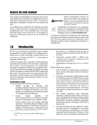 Introducción 1
Acerca de este manual
Este manual está destinado a los técnicos de servicio
responsables por la instalación y mantenimiento de los
indicadores digitales de peso 920i™
. Se aplica a
indicadores utilizando la Versión 3.07 del software del
920i.
La configuración y calibración del indicador se pueden
llevar a cabo utilizando el programa utilitario de
configuración iRev™, los comandos serie, o las teclas
del panel frontal. Ver la Sección 3.1 en la página 23
para más información acerca de los métodos de
calibración.
Algunos procedimientos descritos en
este manual requieren que el trabajo se
realice en el interior del gabinete del
indicador. Estos procedimientos han de
ser ejecutados únicamente por personal
de servicio calificado.
Distribuidores autorizados y sus empleados
pueden ver o descargar este manual del sitio
web para distribuidores de Rice Lake
Weighing Systems al www.ricelake.com
La Tarjeta del Operador incluido con este manual da
las instrucciones básicas de operación para usuarios del
920i. Por favor dejen la Tarjeta del Operador con el
indicador cuando se haya completado la instalación y
configuración.
1.0 Introducción
El 920i es un indicador/controlador de peso digital
programable de canales múltiples. Su configuración se
puede llevar a cabo utilizando el panel frontal, por
conectar un teclado tipo PS/2®1, o utilizando el
programa utilitario iRev.
Usando el lenguaje iRite, se pueden escribir programas
personalizados de hasta 512K de tamaño impulsados
por eventos. Estos programas son compilados
utilizando un programa utilitario de compilación iRite,
el cual solo puede ser descargado al indicador. Se puede
utilizar el programa utilitario RLWS Web Update para
descargar actualizaciones de programación fija
[firmware] a una PC desde el sitio web de RLWS; iRev
ofrece las funciones necesarias para instalar el nuevo
software en el 920i.
Características a bordo
Las características del 920i básico incluyen:
• Admite entradas de básculas A/D
[analógica/digital] o básculas serie. El número
máximo de entradas de básculas es 28; estos
pueden ser combinados para representar hasta
32 configuraciones de básculas.
• Cuatro canales digitales I/O
[E/S-entrada/salida] en la tarjeta principal,
cada uno configurable como entrada o salida.
• Cuatro puertos serie en la tarjeta principal
(puertos 1-4) admiten RS-232 dúplex a una
velocidad de hasta 115200 bps. El Puerto 2
admite saludo inicial o asentimiento de
hardware y entrada desde un teclado remoto;
los Puertos 3 y 4 admiten salida 20 mA; el
Puerto 4 admite comunicaciones RS-485 de
dos hilos.
• Conectores externos DB-9 y DIN-8 para
conexión serie a una PC y conexión de un
teclado remoto tipo PS/2.
• Disponible en versiones de 115 V c.a. y 230 V
c.a.
Otras características incluyen:
• 62K de RAM no volátil puede ser alocada a
bases de datos utilizando el editor de bases de
datos iRev.
• Formatos de impresión configurables pueden
ser definidos para hasta 1000 caracteres cada
uno. Estos formatos se utilizan para imprimir
pesos brutos o netos, pesos de camiones al
entrar/salir, pesos de puntos de corte, pesos de
acumuladores, mensajes de alerta, e
información de encabezamiento. Formatos
adicionales de impresión pueden ser creadas
con iRite.
• Seis modos camioneros para almacenar,
recordar e imprimir pesos brutos, de tara y
netos. El registro de camiones incluye campos
para número ID, peso, y la hora y fecha de la
transacción. Los pesos pueden ser guardados
permanentemente o borrados al fin de la
transacción.
• El motor de puntos de corte admite 31 clases
de puntos de corte configurables. Los puntos
de corte pueden ser arreglados en una rutina
secuencial de batch de hasta 100 pasos. Si los
puntos de corte se configuran como puntos de
Advertencia
1. PS/2®
es una marca comercial del IBM Corpora-
tion.
 
