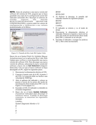 Utilizando iRev 57
NOTA: Antes de actualizar a una nueva versión del
software del sistema de 920i, asegurar que se haya
guardado una copia de la configuración actual del
indicador utilizando iRev. Recargar el software de
sistema requiere una función
RESETCONFIGURATION [REINICIAR
CONFIGURACION] y reinicia todos los valores de
configuración y calibración a sus valores
predeterminados en la fábrica.
Figura 5-5. Pantalla del Rice Lake Web Update Utility
Hacer clic en el botón Check for Updates [Buscar
Actualizaciones] en la aplicación Rice Lake Web
Update para verificar si está disponible una nueva
versión del software 920i. Para descargar una nueva
versión de software, seleccionar la nueva versión del
software y hacer clic en Get Selection [Adquirir
Selección]. Una vez que el nuevo software se haya
descargado a la PC, seguir los siguientes pasos:
1. Desconectar la alimentación eléctrica al 920i.
2. Conectar el puerto serie de la PC al puerto 2
del 920i. La conexión debe ser hecha a una
velocidad de 38400 bps.
3. Abrir el gabinete del indicador y colocar un
puente a través de los pines del modo de
inicialización [boot mode pins] SW1 (ver la
Figura 2-5 en la página 11).
4. Encender el 920i. El indicador se detendrá en
el monitor diagnóstico.
5. Hacer clic en el botón Update Indicator
[Actualizar indicador] para descargar el
software nuevo. Cuando la descarga
comienza, se muestran los siguientes
mensajes:
Loading...
System Diagnostic Monitor v1.0
$
?
$
?
$KNIX
$SYSLOAD
6. Al finalizar la descarga, la pantalla del
indicador muestra los siguientes pasajes:
$DONE
$BOOT
Loading...
7. El indicador se reinicia y va al modo de
pesaje.
8. Desconectar la alimentación eléctrica al
indicador. Remover el puente a través de los
pines del modo de inicialización [boot mode
pins] SW1 y colocarlo en un solo pin.
9. Encender el indicador y recargar los archivos
iRev y iRite como sea necesario.
 