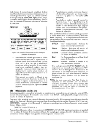 Formatos de impresión 63
Cada formato de impresión puede ser editado desde el
panel frontal utilizando una selección de caracteres tal
como la que muestra la Figura 6-3. Utilizar las teclas
de navegación (up, down, left, right) [arriba, abajo,
izquierda, derecha] para mover alrededor y entre la
línea de comando de formatos y la lista de selección
de caracteres.
Figura 6-3. Pantalla de selección de caracteres para
formateo de impresión
• Para añadir un carácter: posicionar el cursor
dentro del formato en el lugar donde lo
quieren añadir. Utilizar la tecla up [arriba]
para volver a la lista de selección de
caracteres, utilizar las teclas de navegación
para hacer resaltar el carácter para ser
agregado, presionar enter [ingresar]. Se
añade el nuevo carácter actual insertado a la
izquierda de la ubicación del cursor en la
cadena de formateo.
• Para agregar un espacio en blanco a una
cadena, posicionar el cursor a la derecha de
donde el espacio ha de ser insertado en la
cadena de formato, hacer resaltar el carácter
SP en la lista de selección, y presionar enter
[ingresar].
• Para eliminar un carácter, posicionar el cursor
a la derecha del carácter que ha de quedar
eliminado y presionar la tecla CLR
[BORRAR].
• Para añadir un carácter especial, insertar los
delimitadores < y > desde la lista de
selección. Utilizar el teclado numérico para
insertar el valor decimal ASCII [1-255] del
carácter entre los delimitadores. Por ejemplo,
insertar <2> para añadir el carácter STX al
formato de impresión.
Para guardar la cadena de formato editada, posicionar
el cursor dentro de la cadena de formato y presionar
enter [ingresar]. Las teclas programables mostradas
en la pantalla de selección de carácteres ofrecen
funciones adicionales:
Default Valor predeterminado. Restaura la
cadena a su valor predeterminado.
Home Principio. Posiciona el cursor al
principio de la cadena de formato.
Cancel Cancelar. Salir sin guardar los cambios
a la cadena de formateo.
End Fin. Posiciona el cursor al final de al
cadena de formato.
Restore Restaurar. Restaura la cadena a su
valor previamente guardada.
Una tecla programable Print Test [Prueba de
impresión] está mostrada bajo el parámetro FMT
después de salir de la pantalla de selección de
caracteres. Si una impresora está conectada, se
puede utilizar esta tecla para verificar el formato
editado de cadena antes de salir del modo de
configuración.
NOTA: La tecla programable Print Test [Prueba de
impresión] no está disponible para los formatos
HDRFMTx. Se pueden producir estos formatos solo
cuando insertados dentro de uno de los formatos
imprimibles de rótulos por utilizar los comandos de
formato de impresión <H1> o <H2>.
6.3.3 Utilizando de los comandos serie
Con una computadora personal, un terminal, o un teclado remoto conectado a uno de los puertos serie del 920i,
pueden utilizar el conjunto de comandos serie descrito en la Tabla 6-1 en la página 58 para personalizar las
cadenas de formato de impresión.
Para ver el valor actual de una cadena de formatos, ingresar el nombre del formato de impresión y presionar la
tecla enter [Ingresar]. Por ejemplo, para verificar la configuración actual del formato GFMT, ingresar
GFMT.FMT y presionar enter [Ingresar]. El indicador responde por enviar la configuración actual para el
formato del peso bruto:
GFMT.FMT=<G>GROSS<NL>
Para cambiar el formato, utilizar el comando serie GFMT.FMT o NFMT.FMT seguido por un signo de igualdad
(=) y la cadena de formato de impresión modificada. Por ejemplo, para agregar el nombre y la dirección de una
compañía al formato del peso bruto, pueden enviar el siguiente comando serie:
 