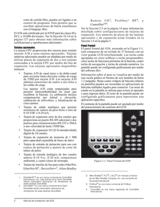 2 Manual de instalación del 920i
corte de corrida libre, pueden ser ligados a un
control de programa. Esto permite que se
escriban operaciones de batch simultáneas
con el lenguaje iRite.
El 920i está certificado por la NTEP para las clases III y
III L a 10.000 divisiones. Ver la Sección 10.14 en la
página 127 para obtener más información sobre
certificaciones y aprobaciones adicionales.
Tarjetas opcionales
La tarjeta CPU proporciona dos ranuras para instalar
tarjetas A/D u otras tarjetas opcionales. Tarjetas
optativas adicionales pueden ser añadidas por medio de
utilizar placas de expansión de dos o seis tarjetas
conectadas a la tarjeta CPU por medio del bus de
expansión. Las tarjetas opcionales disponibles
incluyen:
• Tarjetas A/D de canal único o de doble-canal
para accionar hasta dieciséis celdas de carga
de 350Ω por tarjeta A/D. Las tarjetas A/D
admiten conexiones de cuatro o seis hilos a
las celdas de carga.
Las tarjetas A/D están emparejadas para
permitir intercambiabilidad sin tener que
recalibrar la báscula. La calibración incluye
compensación por latitud y elevación,
calibración de milivoltios, y linealización de
cinco puntos.
• Tarjeta de salida analógica que permite
monitoreo de valores de peso bruto o neto de
0-10 VDC o 0-20 mA.
• Tarjeta de expansión serie de dos canales que
proporciona un puerto RS-485 adicional o dos
puertos para comunicaciones RS-232 o 20mA
a una velocidad de hasta 19200 bps.
• Tarjeta de expansión I/O [E/S-entrada/salida]
digital de 24 canales.
• Tarjeta de expansión de memoria de 1 MB
para capacidad expandida de bases de datos
• Tarjeta de entrada de pulsación para uso con
conteo de pulsación y puntos de corte de
índice de pulso.
• Tarjeta de entrada analógica de dos canales
admite 0-10 Vcc, 0-20 mA, temperatura
ambiental, y cuatro clases de termopar.
• Tarjeta de interfaz de bus para redes EtherNet,
EtherNet/IP1
, DeviceNet™
2
, Allen-Bradley
Remote I/O3 , Profibus® DP4 , y
ControlNetTM5
.
Ver la Sección 2.5 en la página 14 para información
detallada sobre configuraciones de tarjetas de
expansión. Los números de pieza de las tarjetas
opcionales y de expansión están listados en la
Sección 1.4 en la página 5.
Panel Frontal
El panel frontal del 920i, mostrado en la Figura 1-1,
está compuesto de un teclado de 27 botones con un
visor grande LCD retroiluminado. Las teclas están
agrupadas en cinco softkeys o teclas programables,
cinco teclas de funciones primarias de la báscula, cuatro
teclas de navegación y teclas de entrada numérica. La
pantalla puede ser configurada gráficamente por medio
del software iRev.
Información sobre el peso se visualiza por medio de
una escala gráfica en fuentes de seis tamaños de hasta
1.2 pulgadas. Hasta cuatro widgets de báscula (objetos
en pantalla) pueden ser mostradas en aplicaciones de
básculas múltiples legales para comercio. Las areas de
estado en la pantalla se utilizan para avisos al operador
y para ingresar datos. El resto de la pantalla puede ser
configurada gráficamente para representar una
aplicación especifica.
El contraste de la pantalla puede ser ajustado por medio
del potenciómetro de contraste del LCD.
Figura 1-1. Panel Frontal del 920i
1. EtherNet/IP™ es una marca comercial de ControlNet
International, Ltd., bajo licensia de la Open DeviceNet
Vendor Association (Asociacion de vendedores de
redes abiertas DeviceNet).
2. DeviceNet™ es una marca comercial de la Open
DeviceNet Vendor Association (Asociacion de
vendedores de redes abiertas DeviceNet).
3. Allen-Bradley®, PLC®, y SLC® son marcas comercia-
les de Allen-Bradley Company, Inc, una compañía de
Rockwell International.
4. Profibus®
es una marca comercial de Profibus
International.
5. ControlNet es una marca registrada de ControlNet
International.
PRINTUNITS
SOFTKEY1 SOFTKEY2 SOFTKEY3 SOFTKEY4 SOFTKEY5
 