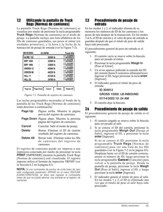 Modo camionero 65
7.2 Utilizando la pantalla de Truck
Regs [Normas de camiones]
La pantalla Truck Regs [Normas de camiones] se
visualiza por medio de presionar la tecla programable
Truck Regs [Normas de camiones] en el modo de
pesaje. La pantalla incluye una lista alfabética de los
IDs de camiones guardados, sus pesos al entrar (en
unidades primarias), y la hora y la fecha de la
transacción de pesaje de entrada (ver la Figura 7-2).
Figura 7-2. Pantalla de registro de camiones
Las teclas programables mostradas al fondo de la
pantalla de las Truck Regs [Normas de camiones]
están descritos a continuación:
Page Up Página arriba. Muestra la página
previa del registro de camiones.
Page Down Página abajo. Muestra la próxima
página del registro de camiones.
Cancel Cancelar. Salir al modo de pesaje.
Delete Borrar. Eliminar el ID de camión
resaltado del registro de camiones.
Delete All Borrar todo. Eliminar todos los IDs
de camiones del registro de
camiones.
El registro de camiones puede ser impresa a una
impresora conectada por medio de presionar la tecla
PRINT [IMPRIMIR] mientras la pantalla Truck Regs
[Normas de camiones] está visualizada. El registro
impreso utiliza el formato de impresión TRFMT (ver
la Sección 6.2 en la página 61).
NOTA: Si una contraseña de puntos de corte fuera de cero
está configurada (parámetro SPPWD en el menú FEATURE
[CARACTERISTICA]), se tiene que ingresar la contraseña
antes de que se pueda eliminar una entrada en el registro de
camiones.
7.3 Procedimiento de pesaje de
entrada
En los modos 1 y 2, el indicador elimina de su
memoria los números de ID de los camiones y los
pesos de tara después de la transacción. En los modos
3 al 6, el ID de camión y el valor de peso de entrada se
guardan después de que el rótulo de peso de salida
haya sido procesado.
El procedimiento general de peso de entrada es el
siguiente:
1. El camión vacío se mueve sobre la báscula
para ser pesado al entrar.
2. Presionar la tecla programable Weigh In
[Peso al Entrar].
3. Un aviso aparece pidiendo la entrada del ID
del camión (hasta 8 caracteres alfanuméricos).
Ingresar el ID, luego presionar la tecla enter
[Ingresar].
4. El indicador genera el rótulo de peso de
entrada:
ID 304812
GROSS 15000. LB INBOUND
01/14/2002 10: 24 AM
5. El camión deja la báscula.
7.4 Procedimiento de pesaje de salida
El procedimiento general de pesaje de salida es el
siguiente:
1. El camión cargado se mueve sobre la báscula
para ser pesado al salir.
2. Si se conoce el ID del camión, presionar la
tecla programable Weigh Out [Pesaje al
Salir], ingresar el ID, y presionar la tecla
enter [Ingresar].
Si no se conoce el ID, presionar la tecla
programable Truck Regs [Normas de
camiones] para ver una lista de los IDs
guardados (ver la Figura 7-2 en la página 65).
Desplazar hasta ver el ID de camión correcto,
anotar el número de ID, luego presionar la
tecla programable Cancel [Cancelar] para
volver a la pantalla de pesaje. Desde la
pantalla de pesaje, presionar la tecla Weigh
Out [Peso al Salir], ingresar el ID, y luego
presionar la tecla enter [Ingresar].
3. El indicador genera el rótulo de peso al salir.
En los modos 1 y 2, el ID es eliminado una
vez que el rótulo de peso al salir haya sido
procesado.
 