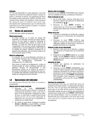 Introducción 3
Gabinetes
El 920i está disponible en cuatro gabinetes: universal
(soporte de inclinación), gabinete hondo, montaje en
panel, y montaje en pared. Los gabinetes de acero
inoxidable están clasificados NEMA 4X/IP66. Este
manual incluye dibujos de asamblea y listas de piezas
de repuesto para el modelo universal; hay
documentación suplementaria que da información
especifica acerca del montaje en panel y en pared
(Sección 1.4 en la página 5).
1.1 Modos de operación
El 920i tiene dos modos de operación:
Modo normal (pesar)
El modo normal es el modo de pesaje del
indicador. El indicador muestra los pesos brutos,
netos o de tara según se requiera, utilizando la
pantalla secundaria para indicar el estado de la
báscula y la clase de valor de peso que se está
visualizando. Una vez que se haya completado la
configuración y se haya adherido un sello legal en
el tornillo de cabeza cilíndrica ranurada en el
gabinete del indicador, este es el único modo en el
cual se puede operar el 920i.
Modo de configuración
La mayoría de los procedimientos descritos en
este manual requieren que el indicador esté en el
modo de configuración, incluyendo la
configuración y la calibración.
Para entrar al modo de configuración, extraer el
tornillo grande de cabeza cilíndrica ranurada del
gabinete. Insertar un destornillador u otra
herramienta similar en el orificio de acceso y
presionar el interruptor de configuración una vez.
La pantalla del indicador cambia para mostrar los
menús de configuración de la báscula.
1.2 Operaciones del indicador
Las operaciones básicas del 920i se resumen a
continuación:
Alternar entre los modos bruto/neto
1. Presionar la tecla GROSS/NET
[BRUTO/NETO] para alternar el modo de
visualización de bruto a neto, o de neto a
bruto. Si se ha ingresado o adquirido un valor
de tara, el valor neto es igual al peso bruto
menos la tara. Si no se ha ingresado ni
adquirido un valor de tara, la pantalla se
mantiene en el modo bruto.
2. Se señala el modo bruto mediante la palabra
Gross (o Brutto en modo OIML); el modo
neto se señala mediante la palabra Net.
Alternar entre las unidades
Presionar la tecla UNITS [UNIDADES] para alternar
entre las unidades primarias, secundarias y terciarias.
Poner la báscula en cero
1. En el modo bruto, remover todo peso de la
báscula y esperar que aparezca el señalizador
de estabilidad ( ).
2. Presionar la tecla ZERO [CERO]. El
señalizador de centro de cero ( ) se
ilumina para indicar que la báscula está puesta
en cero.
Obtener de la tara
1. Colocar el contenedor en la báscula y esperar
que aparezca el señalizador de estabilidad
( ).
2. Presionar la tecla TARE [TARA] para
adquirir el peso de tara del contenedor. El
indicador cambia al modo neto y muestra la
palabra Net [Neto] en la pantalla.
Eliminar el valor de tara almacenado
1. Remover todo peso de la báscula y esperar
que aparezca el señalizador de estabilidad
( ).
2. Presionar la tecla TARE [TARA] (o, en modo
OIML, la tecla ZERO [CERO]). La pantalla
cambia al modo bruto y muestra la palabra
Gross [Bruto].
Impresión de rótulo
1. Esperar que aparezca el señalizador de
estabilidad ( ).
2. Presionar la tecla PRINT [IMPRIMIR] para
enviar los datos al puerto serie. Para imprimir
etiquetas utilizando los formatos auxiliares,
presionar la tecla numérica para el formato,
luego presionar la tecla PRINT [IMPRIMIR].
Por ejemplo, para imprimir utilizando
AUXFMT2, presionar 2, luego PRINT
[IMPRIMIR].
Funciones de acumulación
El acumulador tiene que ser habilitado antes de
utilizarlo en el modo normal o en operaciones de puntos
de corte. Una vez que haya sido habilitado, el peso
(peso neto si un valor de tara está en el sistema) es
acumulado cuando sea que se ejecute una operación de
impresión por medio de la tecla PRINT [IMPRIMIR],
por una entrada digital, o por un comando serie. La
báscula tiene que ser devuelta a cero (cero neto si una
tara está en el sistema) antes de la próxima
acumulación.
 