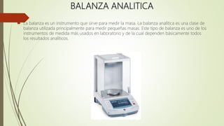 BALANZA ANALITICA
 La balanza es un instrumento que sirve para medir la masa. La balanza analítica es una clase de
balanza utilizada principalmente para medir pequeñas masas. Este tipo de balanza es uno de los
instrumentos de medida más usados en laboratorio y de la cual dependen básicamente todos
los resultados analíticos.
 