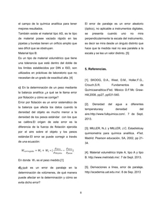 el campo de la química analítica para tener

El error de paralaje es un error aleatorio

mejores resultados.

(óptico), no aplicable a instrumentos digitales,

También existe el material tipo AS, es te tipo

se

de material posee vaciado rápido en las

perpendicularmente la escala del instrumento,

pipetas y buretas tienen un orificio amplio que

es decir se mira desde un ángulo distinto que

sea difícil que se obstruyan.

hace que la medida real no sea paralela a la

Material tipo B:

escala y se lea un valor distinto. [5]

presenta

cuando

uno

no

mira

Es un tipo de material volumétrico que tiene
una tolerancia que está dentro del doble de
los límites establecidos por DIN e ISO, son

5. Referencias.

utilizados en prácticas de laboratorio que no
necesitan de un grado de exactitud alta. [4]

[1]. SKOOG, D.A., West, D.M., Holler,F.G.,
Crouch,S.R.

c) En la determinación de un peso mediante

Fundamentos

de

Químicaanalitica.6aed. México D.F:Mc Graw-

la balanza analítica ¿a qué se le llama error

Hill,2008, pp27, pp531-540.

por flotación y cómo se corrige?
Error por flotación es un error sistemático de

[2].

la balanza que afecta los datos cuando la

Densidad

temperaturasy

densidad del objeto es mucho menor a la

del

agua

a

diferentes

densidad

del

aire.http://www.fullquimica.com/. 7 de Sept.

densidad de los pesos estándar con los que

2013.

se calibra.El origen de este error es la
diferencia de la fuerza de flotación ejercida

[3]. MILLER, N.J. y MILLER, J.C. Estadísticay

por el aire sobre el objeto y los pesos

quimiometría para química analítica. 4aed.

estándar.El error se puede corregir a través

Madrid: Pearson educación, SA, 2002, pp 21-

de una ecuación:

34.
[4]. Material volumétrico triple A, tipo A y tipo
B. http://www.metrixlab.mx/. 7 de Sept. 2013.

En donde W 1 es el peso medido.[1]
d)¿qué es un error de paralaje en la

[5]. Derivaciones a línea, error de paralaje.

determinación de volúmenes, de qué manera

http://academia.uat.edu.mx/. 8 de Sep. 2013

puede afectar en la determinación y cómo se
evita dicho error?

8

 