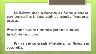 La Balanza debe elaborarse de forma ordenada,
para que facilite la elaboración de estados financieros
básicos:
Estado de situación financiera (Balance General)
Estado de resultados
Por no ser un estado financiero, las firmas son
opcionales.
 