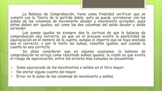 La Balanza de Comprobación, tiene como finalidad verificar que se
cumplió con la Teoría de la partida doble, esto se puede corroborar con las
sumas de las columnas de movimiento deudor y movimiento acreedor, pues
éstas deben ser iguales, así como las dos columnas del saldo deudor y saldo
acreedor.
Las sumas iguales no siempre dan la certeza de que la balanza de
comprobación sea correcta, ya que en el proceso existe la posibilidad de
equivocación en el nombre de la cuenta, aunque el importe que se haya anotado
sea el correcto, y por lo tanto las sumas, resulten iguales, aun cuando la
cuenta no sea correcta
Se debe considerar que en algunas ocasiones, la balanza de
comprobación no arroja como resultado sumas iguales; la razón es que existe
el riesgo de equivocación, entre los errores mas comunes se encuentran:
 Suma equivocada de los movimientos o saldos en el libro mayor.
 No anotar alguna cuenta del mayor.
 Error en la suma de las columnas de movimiento y saldos.
 
