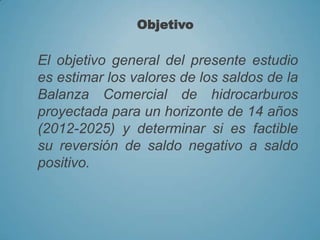 El objetivo general del presente estudio
es estimar los valores de los saldos de la
Balanza Comercial de hidrocarburos
proyectada para un horizonte de 14 años
(2012-2025) y determinar si es factible
su reversión de saldo negativo a saldo
positivo.
Objetivo
 
