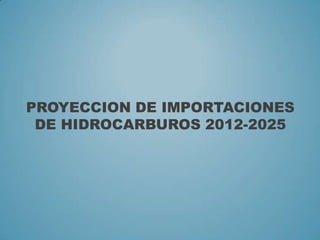 PROYECCION DE IMPORTACIONES
DE HIDROCARBUROS 2012-2025
 