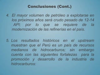 4. El mayor volumen de petróleo a explotarse en
los próximos años será crudo pesado de 12-14
API; por lo que se requiere de la
modernización de las refinerías en el país.
5. Los resultados históricos en el upstream
muestran que el Perú es un país de recursos
medianos de hidrocarburos; sin embargo
cuenta con las siguientes fortalezas para la
promoción y desarrollo de la industria de
hidrocarburos:
Conclusiones (Cont.)
 