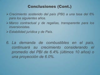 Crecimiento sostenido del país (PBI) a una tasa del 6%
para los siguientes años.
Marco contractual y de regalías, transparente para los
inversionistas.
Estabilidad jurídica y de País.
6. La demanda de combustibles en el país,
continuará su crecimiento considerando el
promedio del PBI de 6.4% (últimos 10 años) o
una proyección de 6.0%.
Conclusiones (Cont.)
 