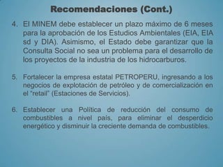 Recomendaciones (Cont.)
4. El MINEM debe establecer un plazo máximo de 6 meses
para la aprobación de los Estudios Ambientales (EIA, EIA
sd y DIA). Asimismo, el Estado debe garantizar que la
Consulta Social no sea un problema para el desarrollo de
los proyectos de la industria de los hidrocarburos.
5. Fortalecer la empresa estatal PETROPERU, ingresando a los
negocios de explotación de petróleo y de comercialización en
el “retail” (Estaciones de Servicios).
6. Establecer una Política de reducción del consumo de
combustibles a nivel país, para eliminar el desperdicio
energético y disminuir la creciente demanda de combustibles.
 