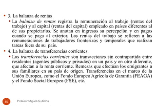 3. La balanza de rentas La  balanza de rentas  registra la remuneración al trabajo (rentas del trabajo) y al capital (rentas del capital) empleado en países diferentes al de sus propietarios. Se anotan en ingresos su percepción y en pagos cuando se paga al exterior. Las rentas del trabajo se refieren a las remuneraciones de trabajadores fronterizos y temporales que realizan tareas fuera de su  país.  4. La balanza de transferencias corrientes  Las  transferencias corrientes  son transacciones sin contrapartida entre residentes (agentes públicos y privados) en un país y en otro diferente, que afectan a la renta corriente. Remesas que efectúan los emigrantes a sus familiares en su país de origen. Transferencias en el marco de la Unión Europea, como el Fondo Europeo Agrícola de Garantía (FEAGA) y el Fondo Social Europeo (FSE), etc.  Profesor Miguel de Arriba 