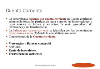 Cuenta Corriente La denominada  balanza por cuenta corriente  (o Cuenta corriente) comprende todas las partidas de renta y gasto: las importaciones y exportaciones de bienes y servicios, la renta procedente de inversiones y las transferencias La  balanza por cuenta corriente  se identifica con las denominadas  exportaciones netas  (X-M) de la contabilidad nacional Componentes de la  Cuenta corriente : Mercancías o Balanza comercial Servicios Renta de inversiones Transferencias corrientes Profesor Miguel de Arriba 